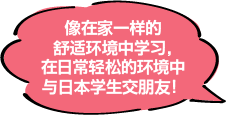 像在家一样的舒适环境中学习，在日常轻松的环境中与日本学生交朋友！
