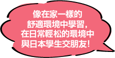 像在家一樣的舒適環境中學習，在日常輕松的環境中與日本學生交朋友！