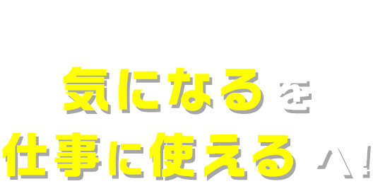 気になるを仕事に使えるへ!