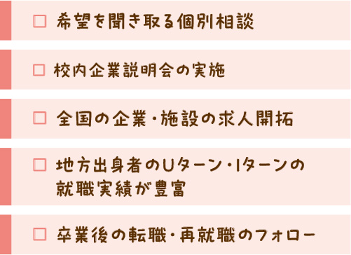 希望を聞き取る個別相談 全国の企業・施設の求人開拓 卒業後の転職・再就職フォロー 校内企業説明会の実施 地方出身者のUターン。Iターンの就職実績が豊富