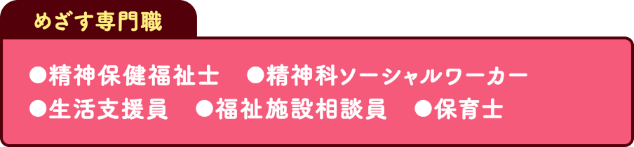 めざす専門職 精神保健福祉士 精神科ソーシャルワーカー 生活支援員 福祉施設相談員 保育士