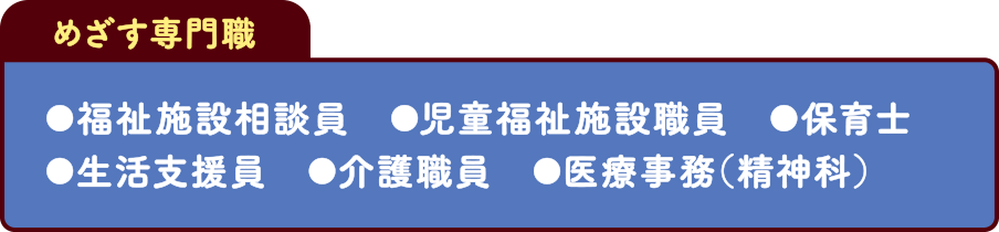 めざす専門職 福祉施設相談員 児童福祉施設職員 保育士 生活支援員 介護職員 医療事務（精神科）
